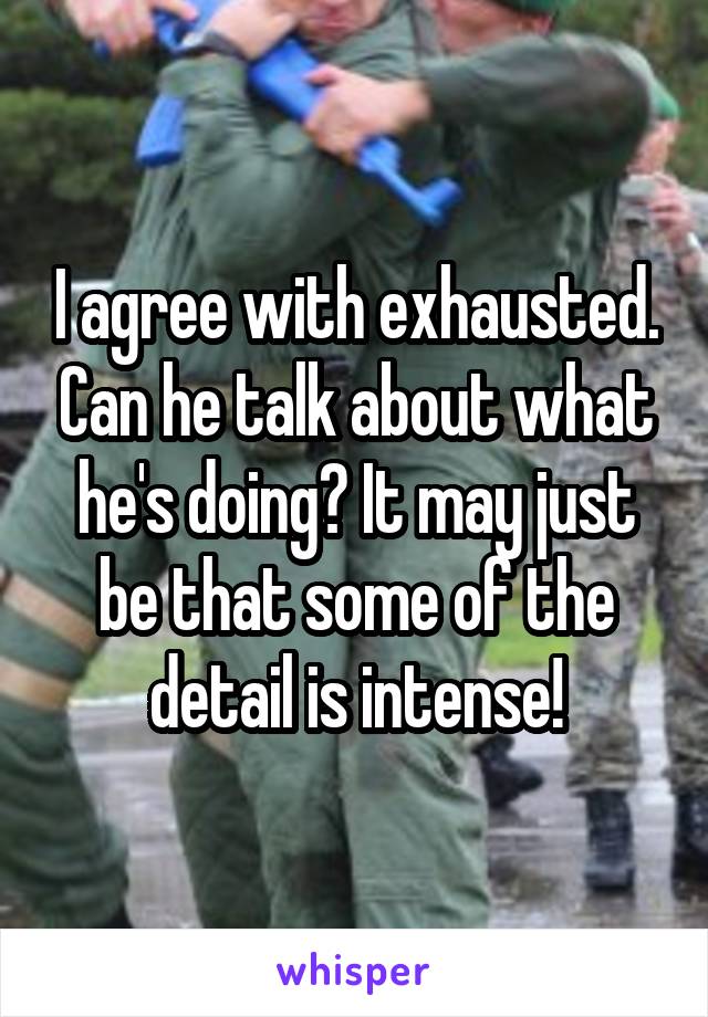 I agree with exhausted. Can he talk about what he's doing? It may just be that some of the detail is intense!