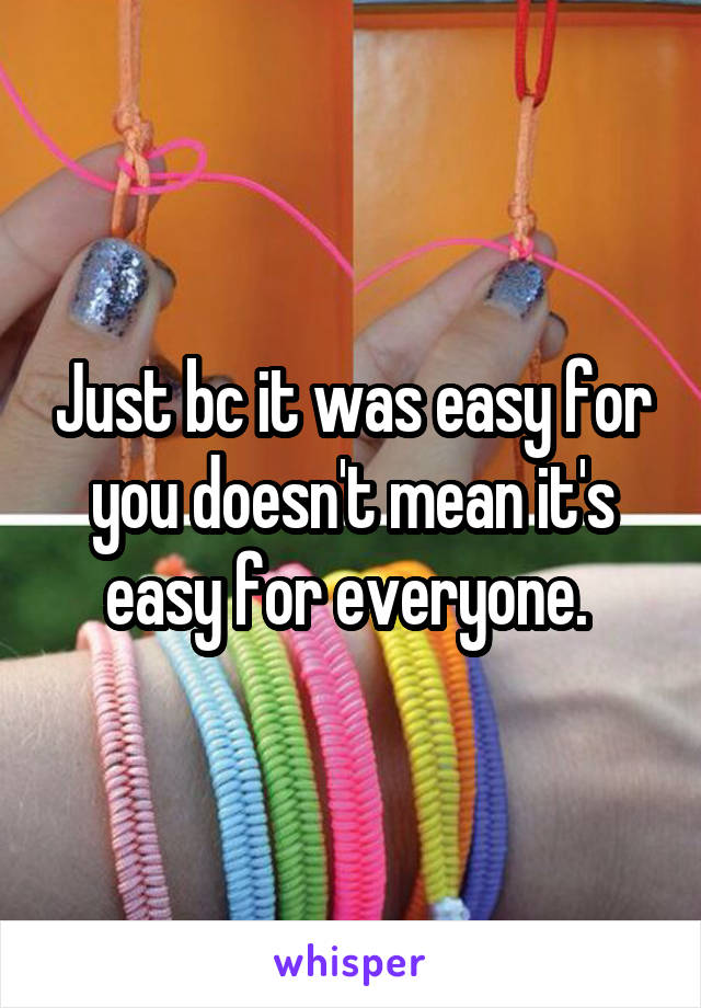 Just bc it was easy for you doesn't mean it's easy for everyone. 