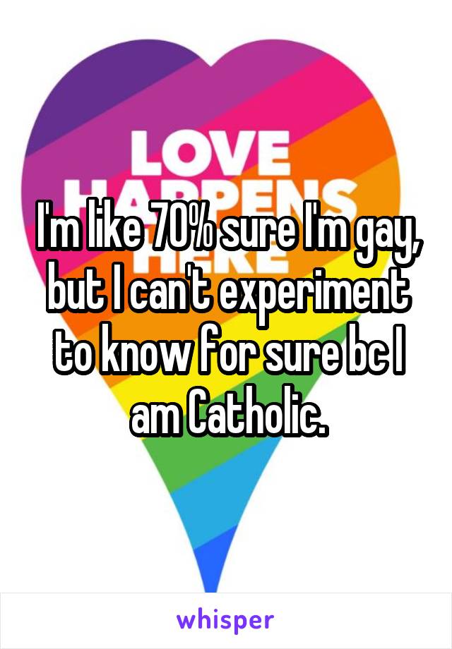 I'm like 70% sure I'm gay, but I can't experiment to know for sure bc I am Catholic.