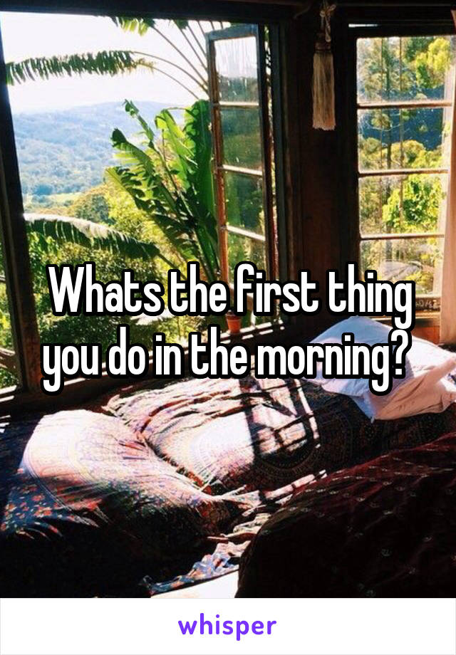 Whats the first thing you do in the morning? 