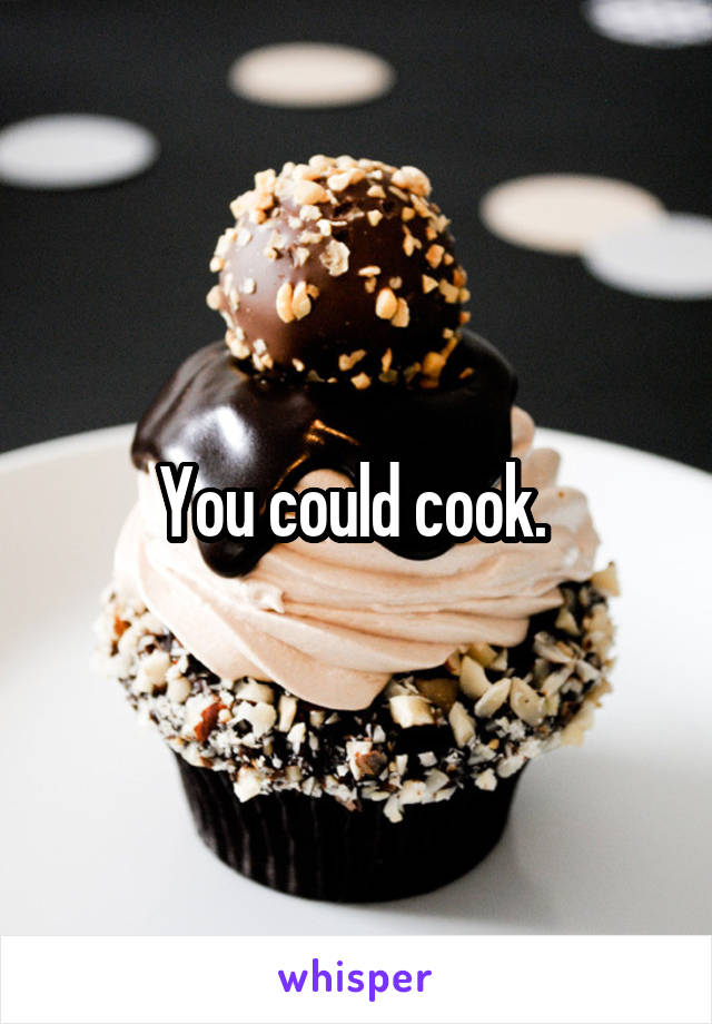 You could cook. 