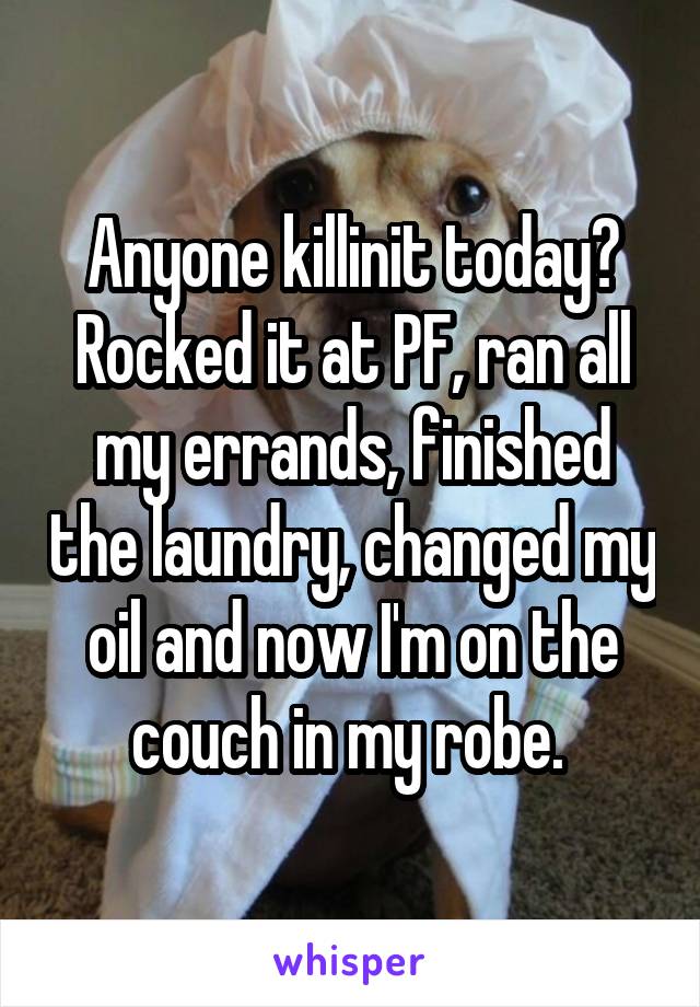 Anyone killinit today? Rocked it at PF, ran all my errands, finished the laundry, changed my oil and now I'm on the couch in my robe. 