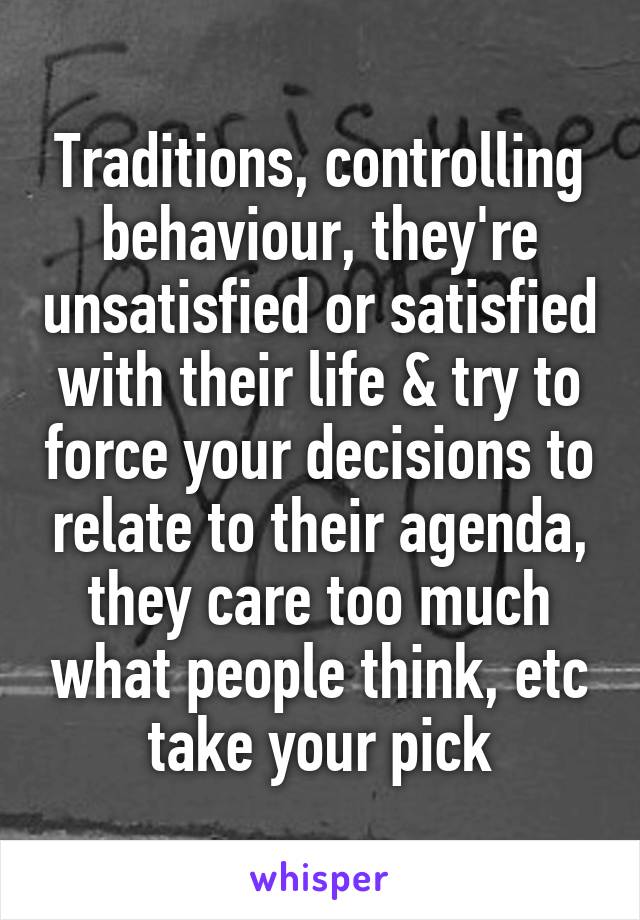 Traditions, controlling behaviour, they're unsatisfied or satisfied with their life & try to force your decisions to relate to their agenda, they care too much what people think, etc take your pick