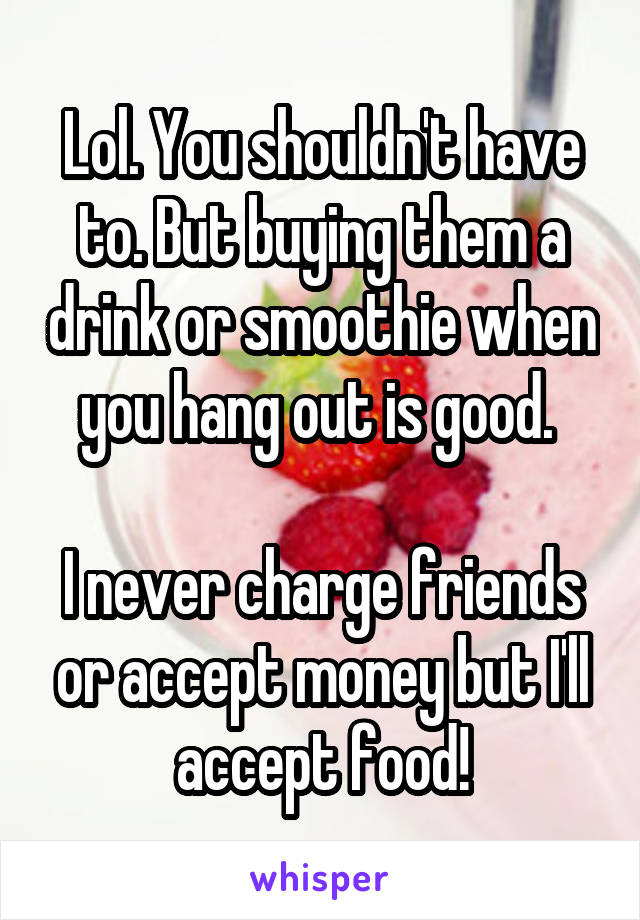 Lol. You shouldn't have to. But buying them a drink or smoothie when you hang out is good. 

I never charge friends or accept money but I'll accept food!