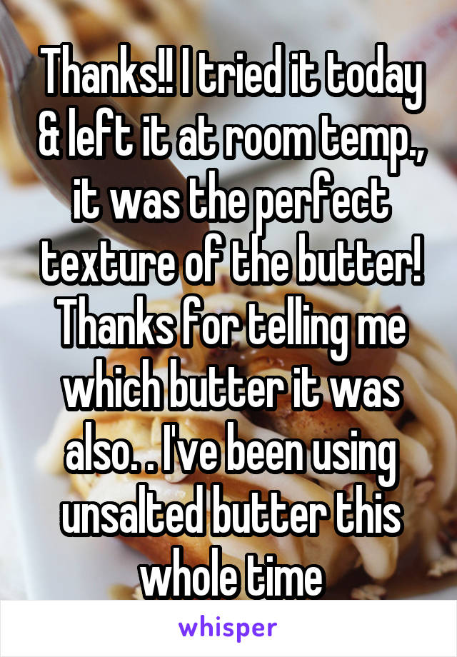 Thanks!! I tried it today & left it at room temp., it was the perfect texture of the butter! Thanks for telling me which butter it was also. . I've been using unsalted butter this whole time