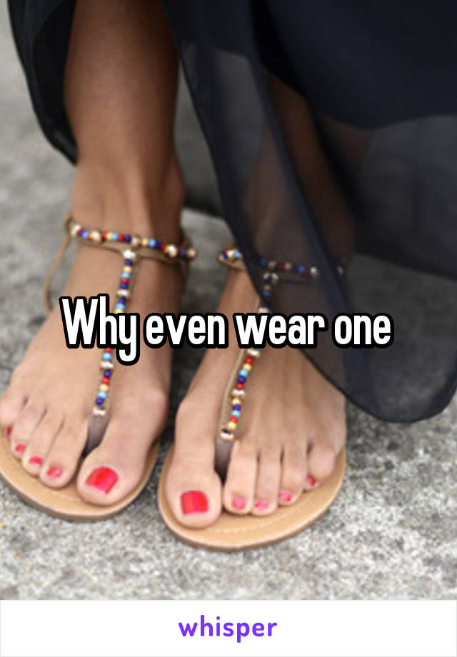 Why even wear one 