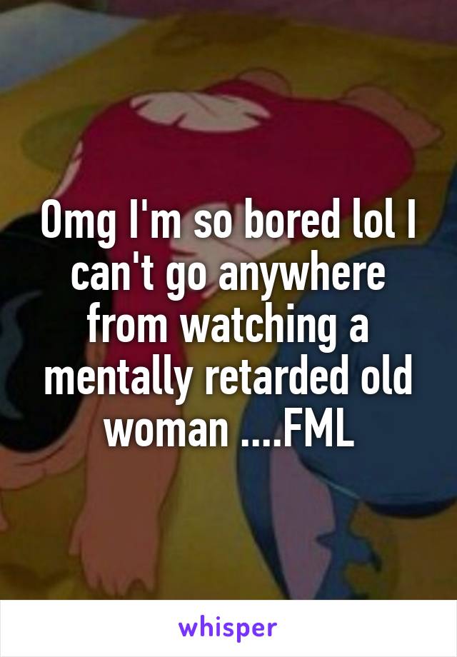 Omg I'm so bored lol I can't go anywhere from watching a mentally retarded old woman ....FML