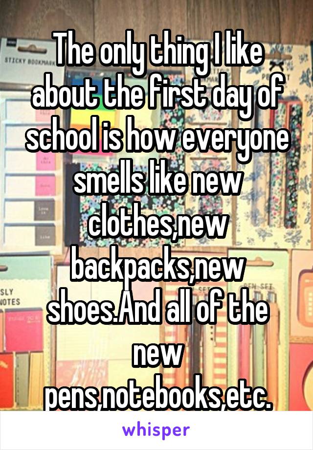 The only thing I like about the first day of school is how everyone smells like new clothes,new backpacks,new shoes.And all of the new pens,notebooks,etc.