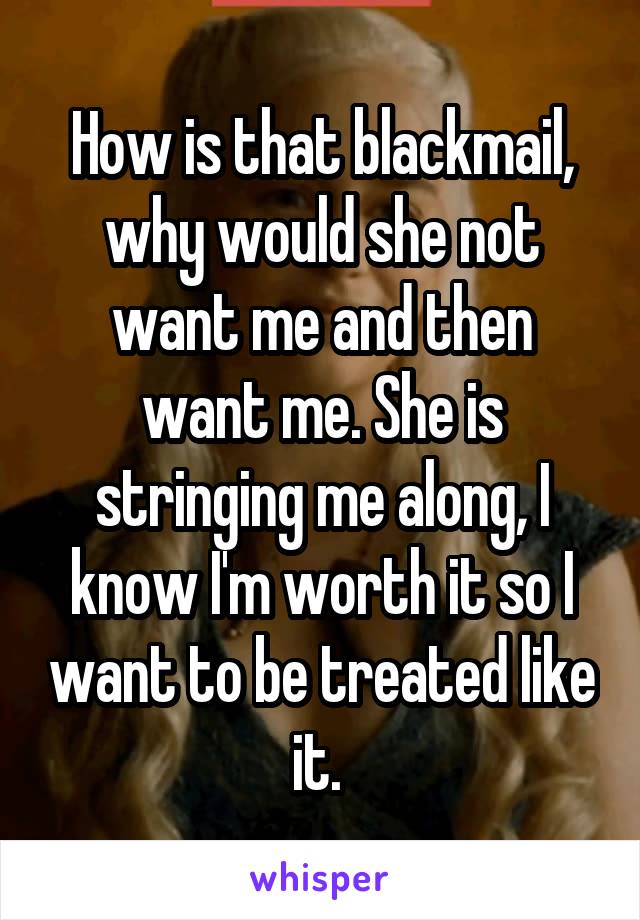 How is that blackmail, why would she not want me and then want me. She is stringing me along, I know I'm worth it so I want to be treated like it. 