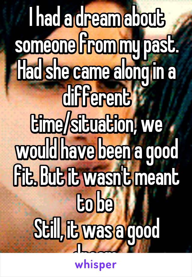 I had a dream about someone from my past. Had she came along in a different time/situation, we would have been a good fit. But it wasn't meant to be 
Still, it was a good dream.