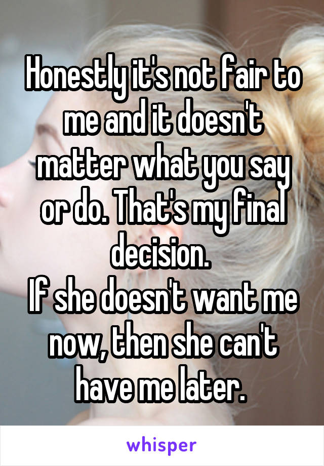 Honestly it's not fair to me and it doesn't matter what you say or do. That's my final decision. 
If she doesn't want me now, then she can't have me later. 