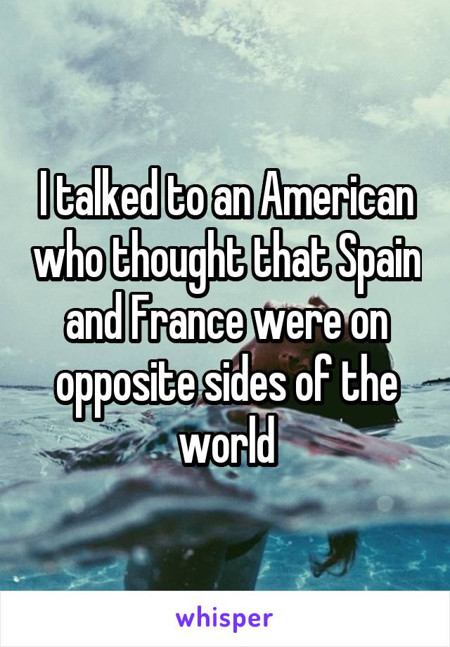 I talked to an American who thought that Spain and France were on opposite sides of the world