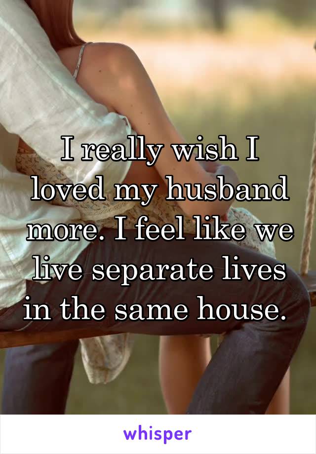 I really wish I loved my husband more. I feel like we live separate lives in the same house. 