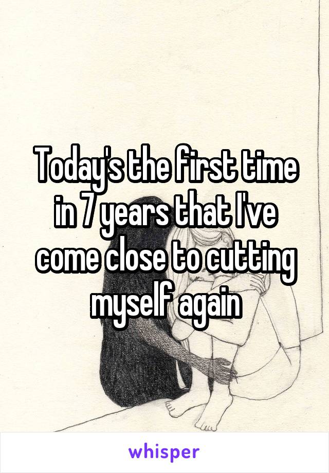 Today's the first time in 7 years that I've come close to cutting myself again