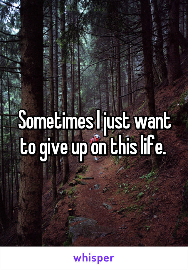 Sometimes I just want to give up on this life. 