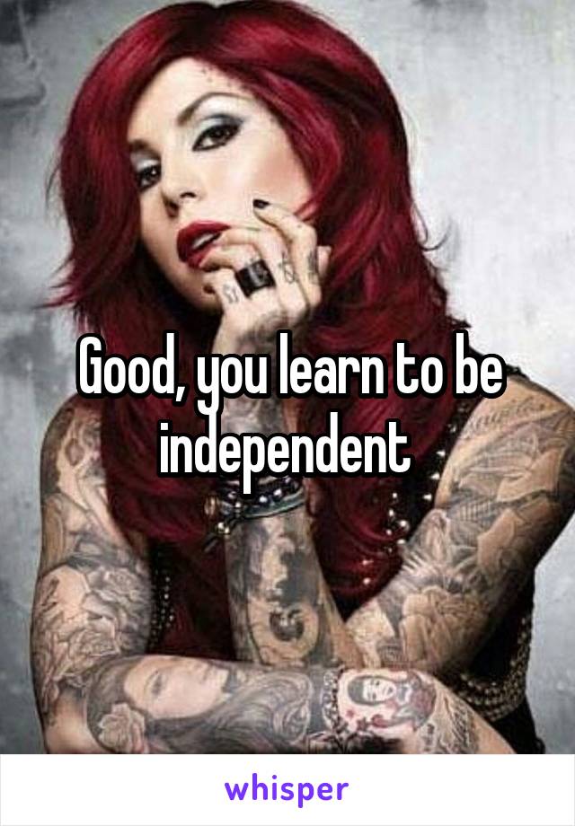 Good, you learn to be independent 