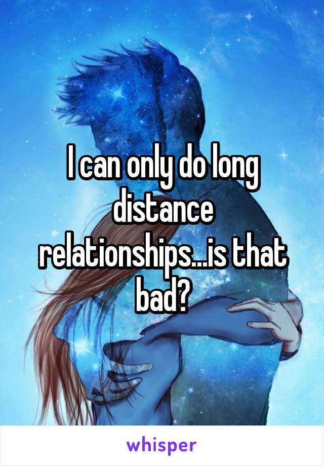 I can only do long distance relationships...is that bad?