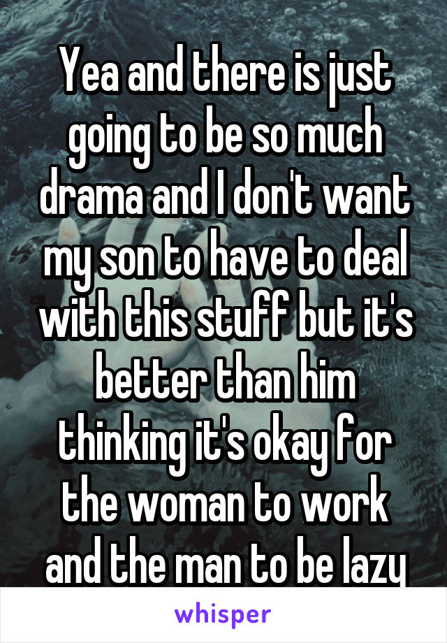 Yea and there is just going to be so much drama and I don't want my son to have to deal with this stuff but it's better than him thinking it's okay for the woman to work and the man to be lazy