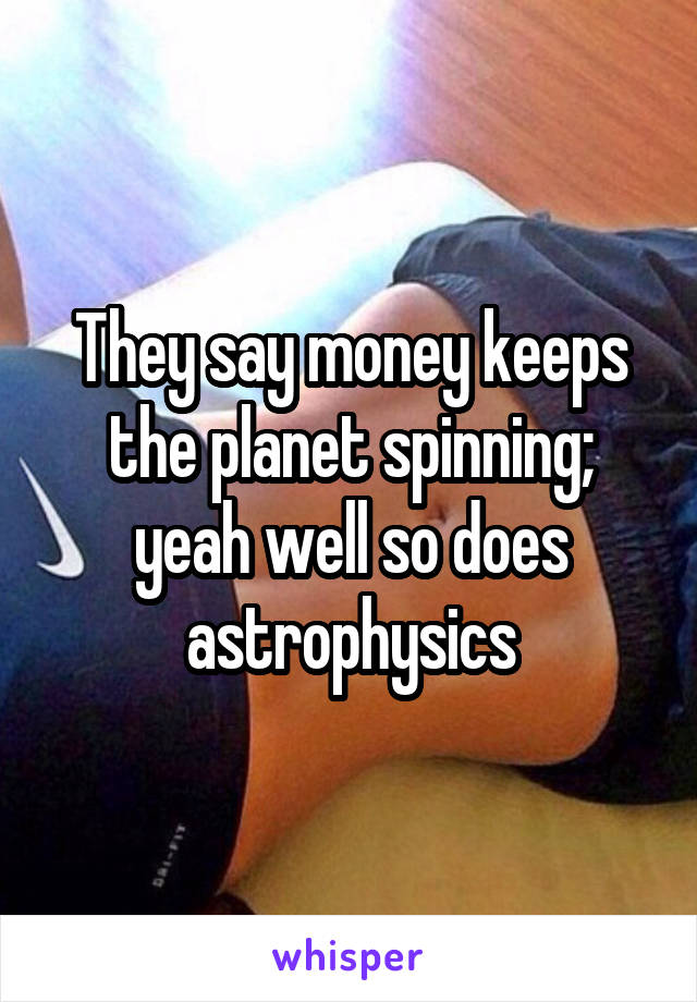 They say money keeps the planet spinning; yeah well so does astrophysics