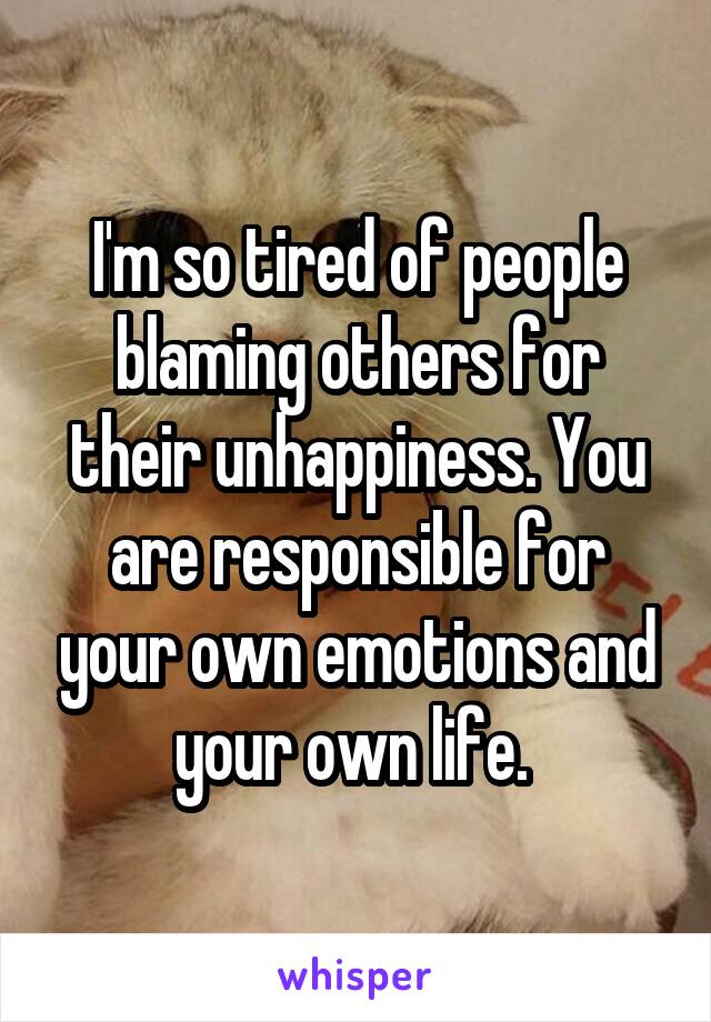 I'm so tired of people blaming others for their unhappiness. You are responsible for your own emotions and your own life. 