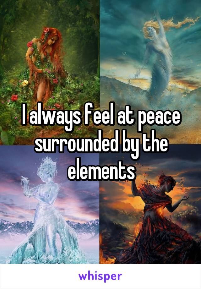 I always feel at peace surrounded by the elements