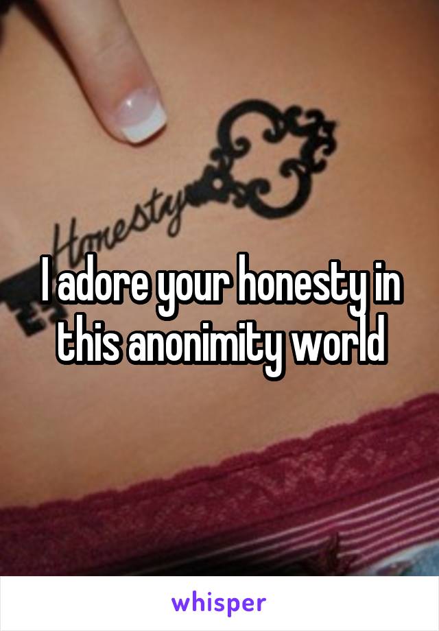 I adore your honesty in this anonimity world