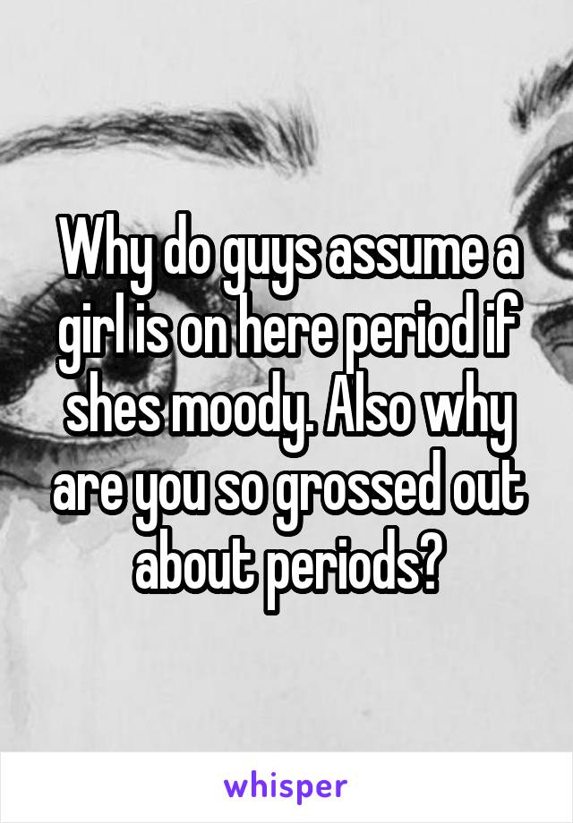 Why do guys assume a girl is on here period if shes moody. Also why are you so grossed out about periods?