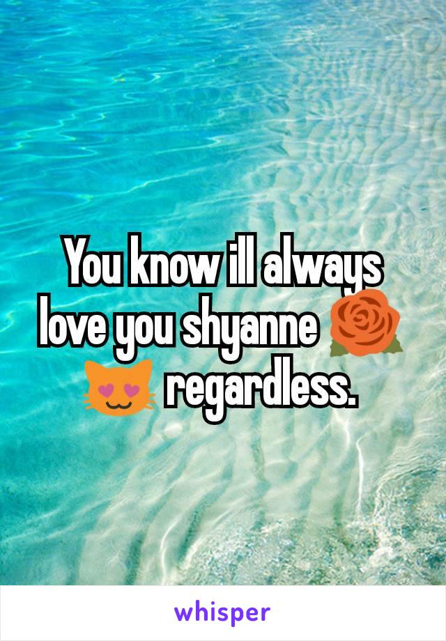 You know ill always love you shyanne 🌹😻 regardless. 