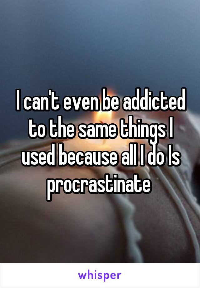 I can't even be addicted to the same things I used because all I do Is procrastinate 