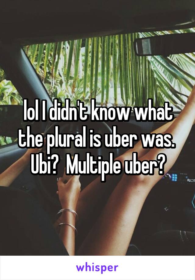 lol I didn't know what the plural is uber was.  Ubi?  Multiple uber?