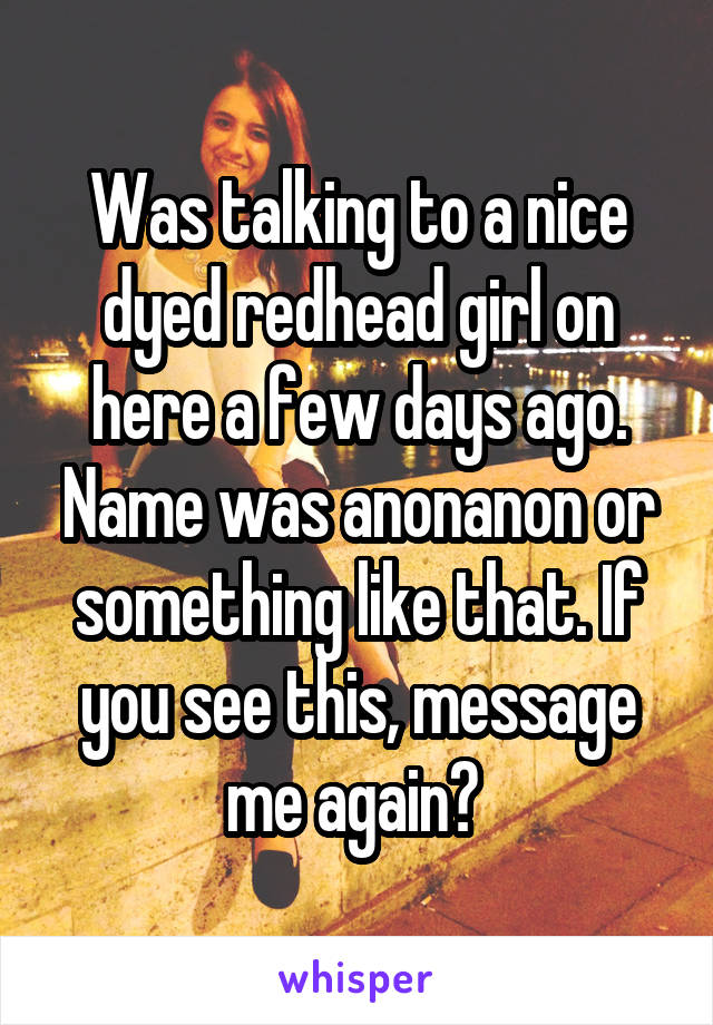 Was talking to a nice dyed redhead girl on here a few days ago. Name was anonanon or something like that. If you see this, message me again? 