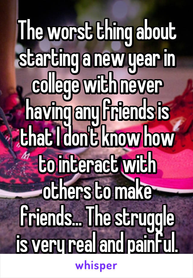 The worst thing about starting a new year in college with never having any friends is that I don't know how to interact with others to make friends... The struggle is very real and painful.