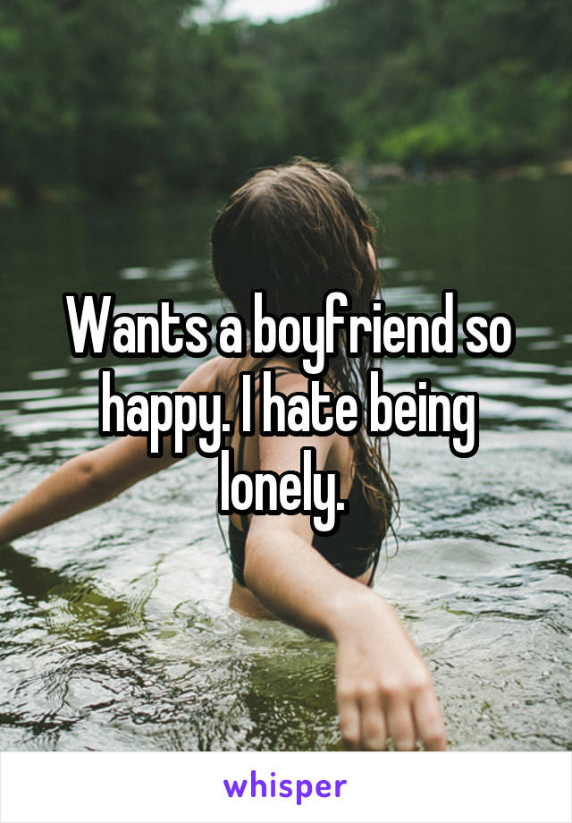 Wants a boyfriend so happy. I hate being lonely. 