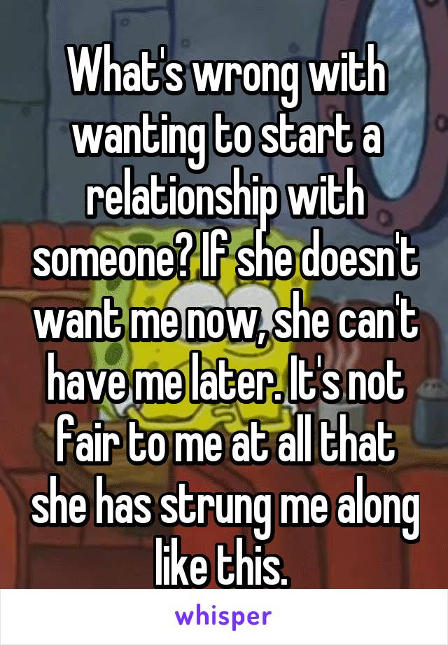 What's wrong with wanting to start a relationship with someone? If she doesn't want me now, she can't have me later. It's not fair to me at all that she has strung me along like this. 