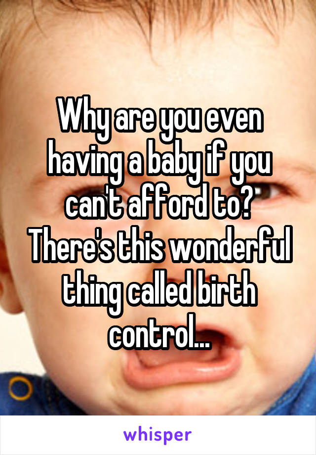 Why are you even having a baby if you can't afford to? There's this wonderful thing called birth control...