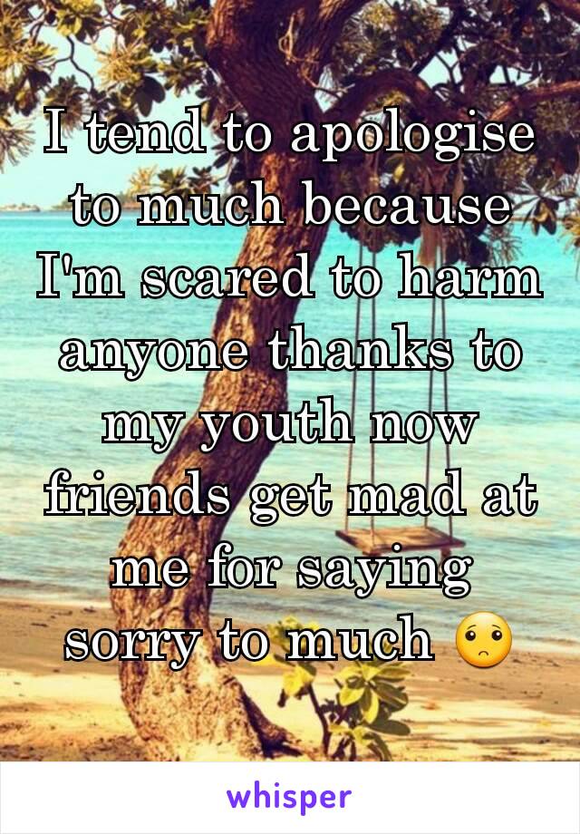 I tend to apologise to much because I'm scared to harm anyone thanks to my youth now friends get mad at me for saying sorry to much 🙁