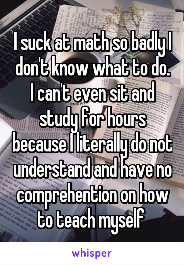 I suck at math so badly I don't know what to do. I can't even sit and study for hours because I literally do not understand and have no comprehention on how to teach myself 