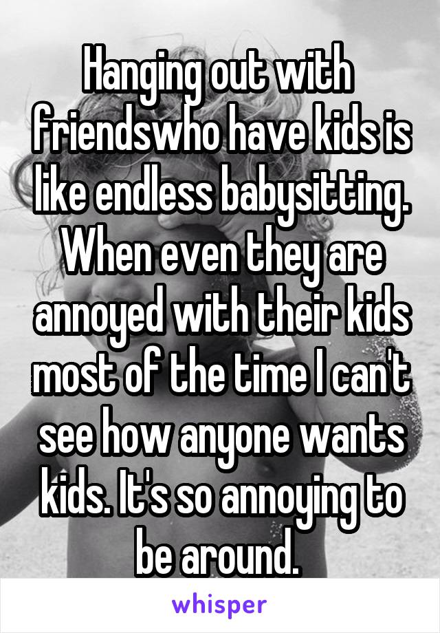 Hanging out with  friendswho have kids is like endless babysitting. When even they are annoyed with their kids most of the time I can't see how anyone wants kids. It's so annoying to be around. 