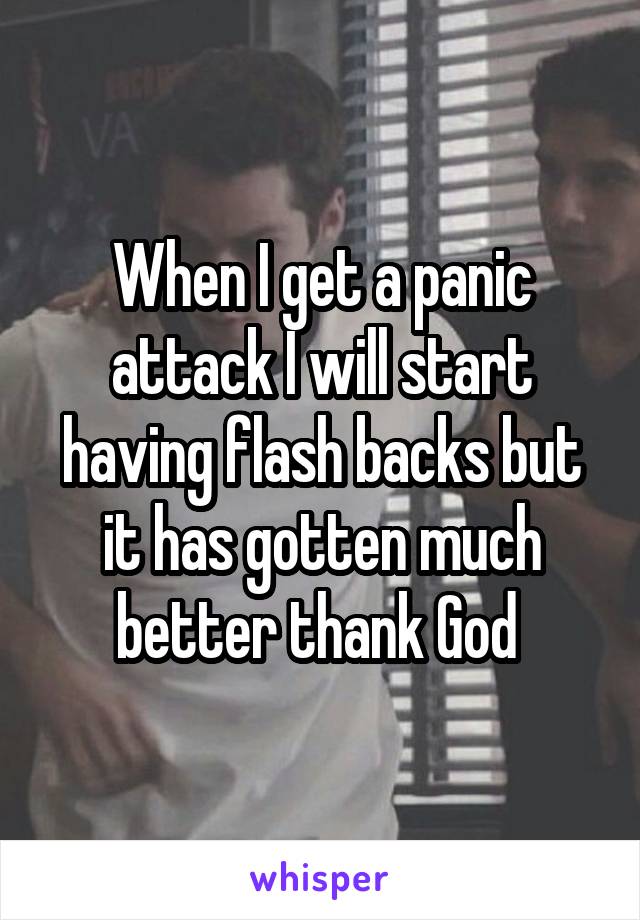 When I get a panic attack I will start having flash backs but it has gotten much better thank God 