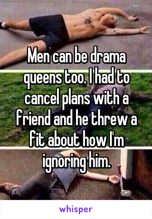 Men can be drama queens too. I had to cancel plans with a friend and he threw a fit about how I'm ignoring him.