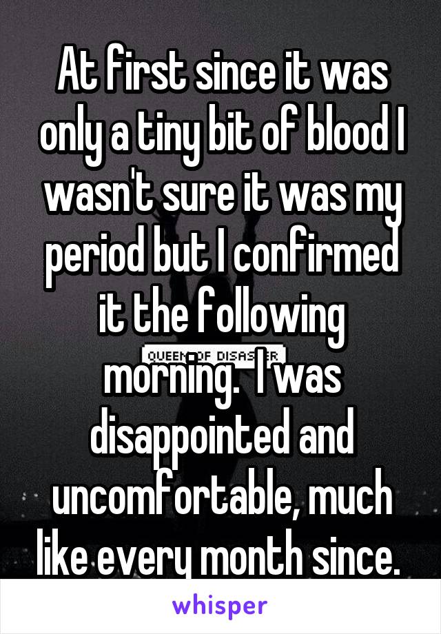 At first since it was only a tiny bit of blood I wasn't sure it was my period but I confirmed it the following morning.  I was disappointed and uncomfortable, much like every month since. 