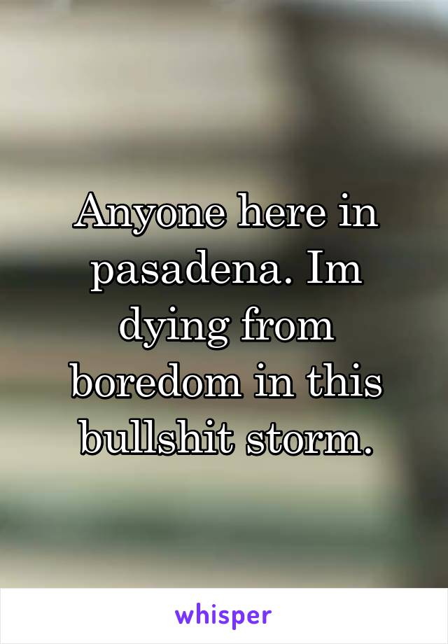 Anyone here in pasadena. Im dying from boredom in this bullshit storm.