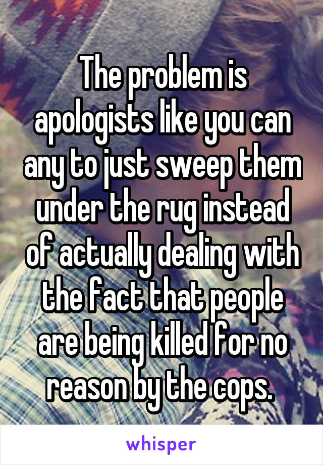 The problem is apologists like you can any to just sweep them under the rug instead of actually dealing with the fact that people are being killed for no reason by the cops. 