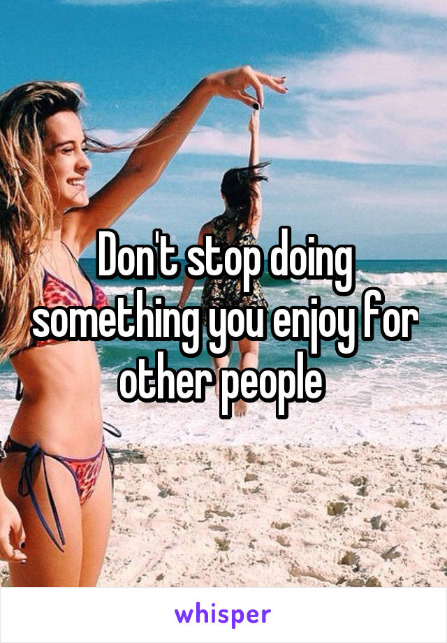 Don't stop doing something you enjoy for other people 