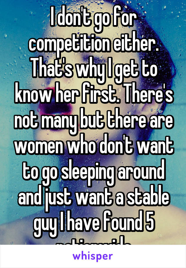 I don't go for competition either. That's why I get to know her first. There's not many but there are women who don't want to go sleeping around and just want a stable guy I have found 5 nationwide