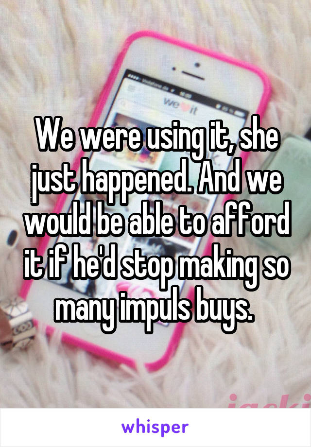 We were using it, she just happened. And we would be able to afford it if he'd stop making so many impuls buys. 