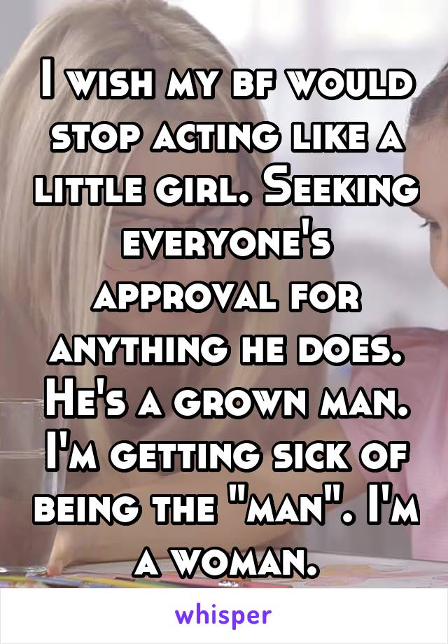 I wish my bf would stop acting like a little girl. Seeking everyone's approval for anything he does. He's a grown man. I'm getting sick of being the "man". I'm a woman.