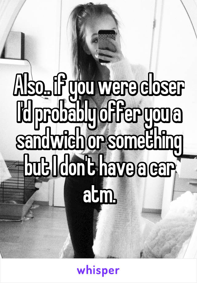 Also.. if you were closer I'd probably offer you a sandwich or something but I don't have a car atm.