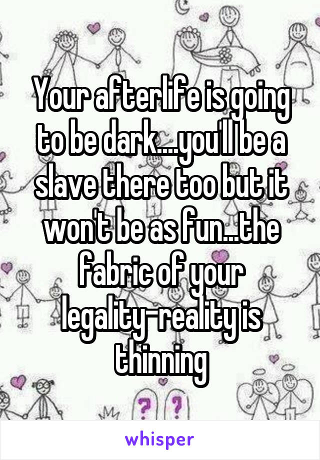 Your afterlife is going to be dark....you'll be a slave there too but it won't be as fun...the fabric of your legality-reality is thinning