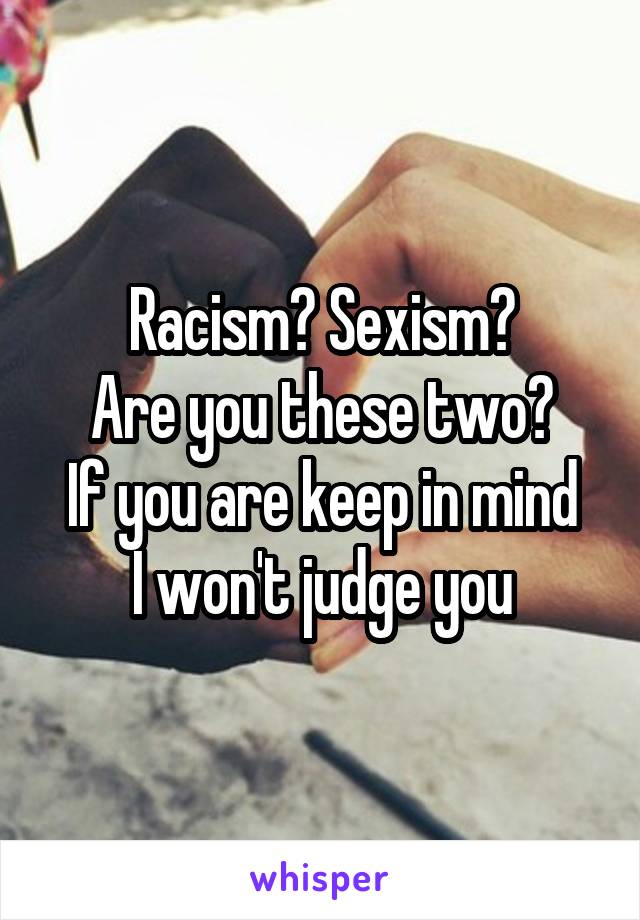 Racism? Sexism?
Are you these two?
If you are keep in mind I won't judge you